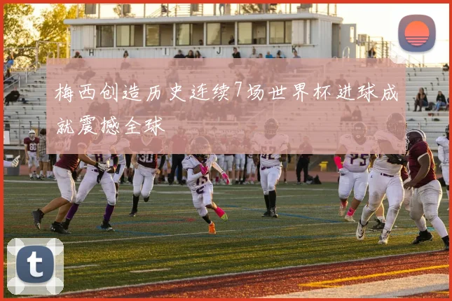 梅西创造历史连续7场世界杯进球成就震撼全球