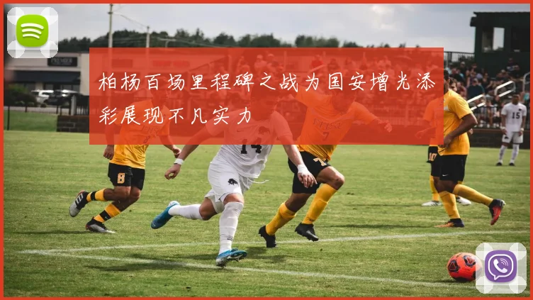 柏杨百场里程碑之战为国安增光添彩展现不凡实力