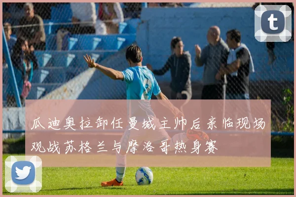 瓜迪奥拉卸任曼城主帅后亲临现场观战苏格兰与摩洛哥热身赛