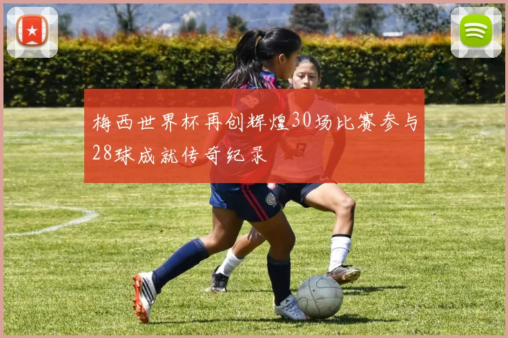 梅西世界杯再创辉煌30场比赛参与28球成就传奇纪录