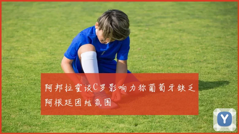 阿邦拉霍谈C罗影响力称葡萄牙缺乏阿根廷团结氛围