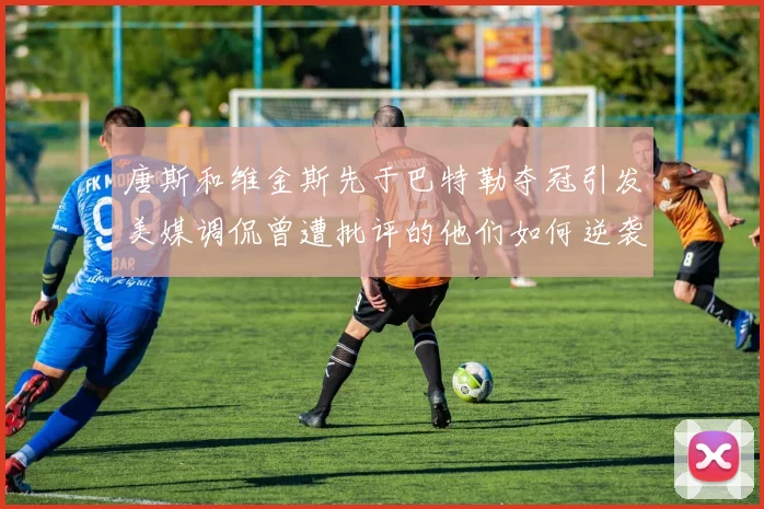 唐斯和维金斯先于巴特勒夺冠引发美媒调侃曾遭批评的他们如何逆袭