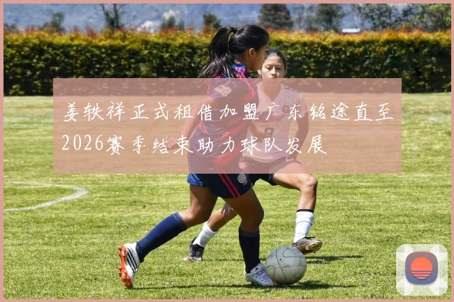 姜轶祥正式租借加盟广东铭途直至2026赛季结束助力球队发展