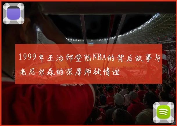 1999年王治郅登陆NBA的背后故事与老尼尔森的深厚师徒情谊
