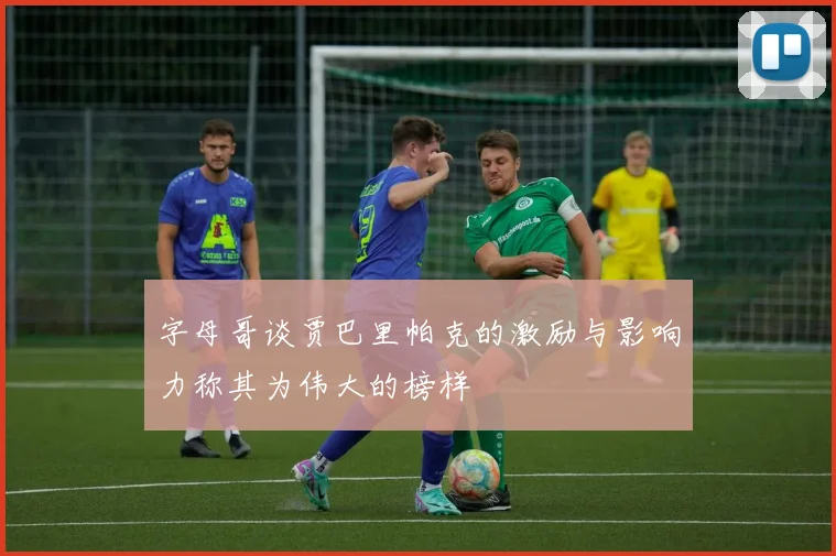 字母哥谈贾巴里帕克的激励与影响力称其为伟大的榜样
