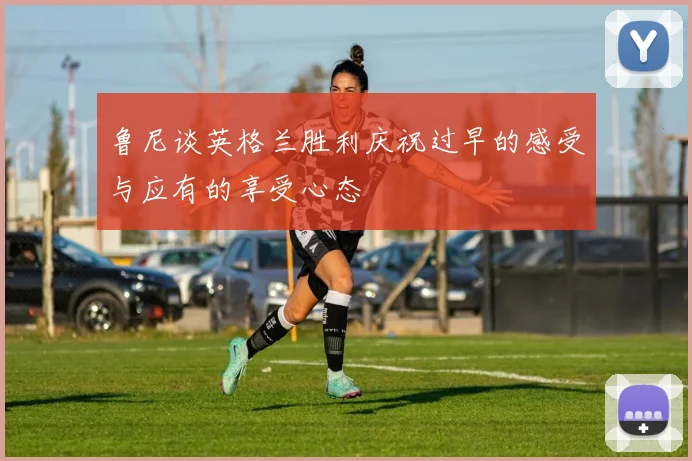 鲁尼谈英格兰胜利庆祝过早的感受与应有的享受心态