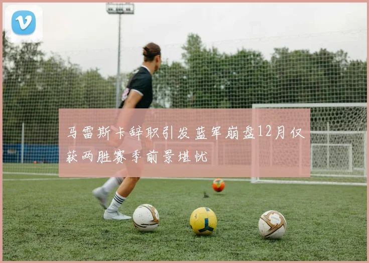 马雷斯卡辞职引发蓝军崩盘12月仅获两胜赛季前景堪忧