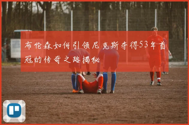 布伦森如何引领尼克斯夺得53年首冠的传奇之路揭秘