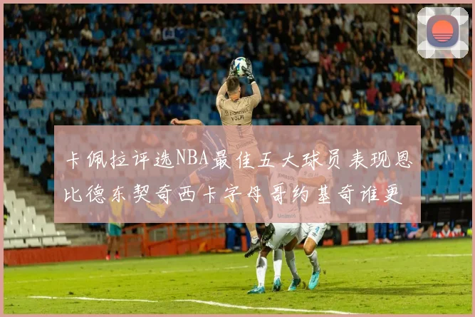 卡佩拉评选NBA最佳五大球员表现恩比德东契奇西卡字母哥约基奇谁更出色