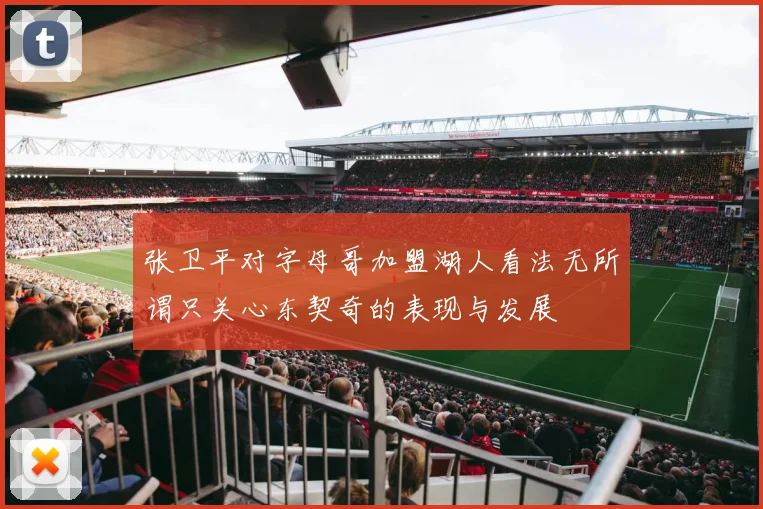 张卫平对字母哥加盟湖人看法无所谓只关心东契奇的表现与发展